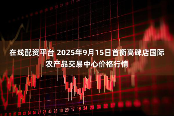在线配资平台 2025年9月15日首衡高碑店国际农产品交易中心价格行情