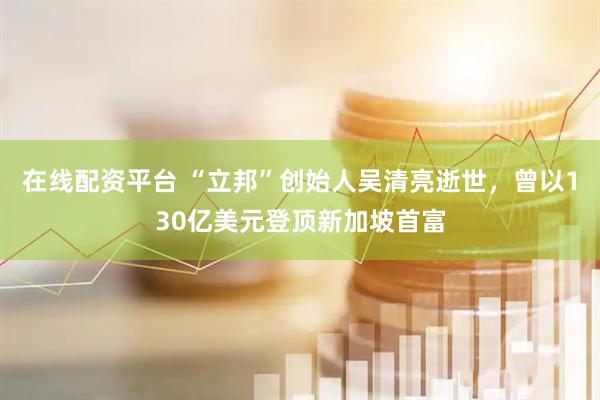 在线配资平台 “立邦”创始人吴清亮逝世，曾以130亿美元登顶新加坡首富