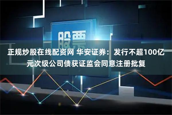 正规炒股在线配资网 华安证券：发行不超100亿元次级公司债获证监会同意注册批复