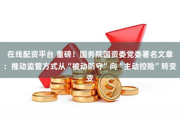 在线配资平台 重磅！国务院国资委党委署名文章：推动监管方式从“被动防守”向“主动控险”转变