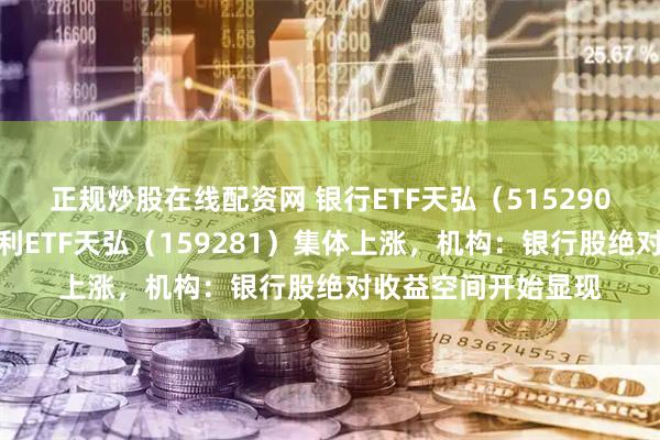 正规炒股在线配资网 银行ETF天弘（515290）、港股通央企红利ETF天弘（159281）集体上涨，机构：银行股绝对收益空间开始显现