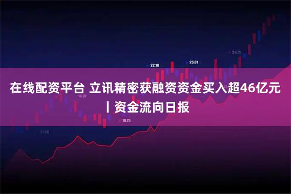 在线配资平台 立讯精密获融资资金买入超46亿元丨资金流向日报