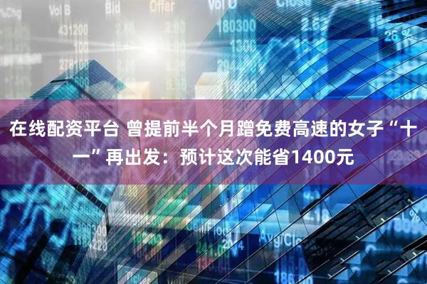 在线配资平台 曾提前半个月蹭免费高速的女子“十一”再出发：预计这次能省1400元