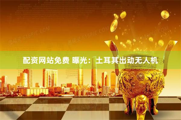 配资网站免费 曝光：土耳其出动无人机