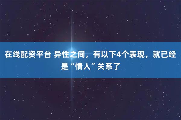 在线配资平台 异性之间，有以下4个表现，就已经是“情人”关系了