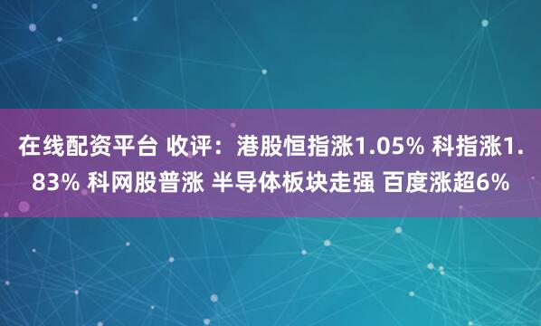在线配资平台 收评：港股恒指涨1.05% 科指涨1.83% 科网股普涨 半导体板块走强 百度涨超6%