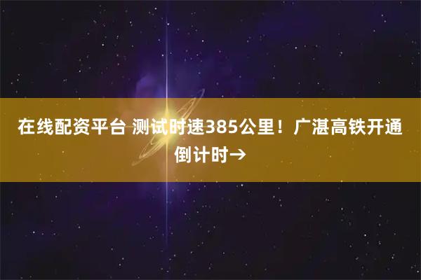 在线配资平台 测试时速385公里！广湛高铁开通倒计时→