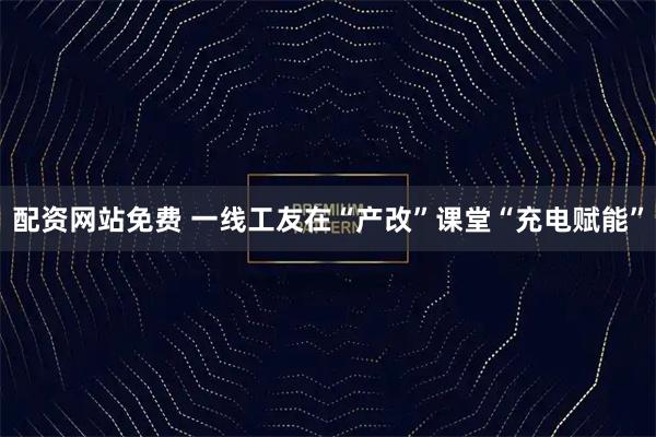 配资网站免费 一线工友在“产改”课堂“充电赋能”