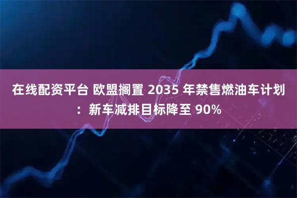 在线配资平台 欧盟搁置 2035 年禁售燃油车计划：新车减排目标降至 90%