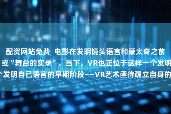 配资网站免费  电影在发明镜头语言和蒙太奇之前，只能算“会动的摄影”或“舞台的实录”。当下，VR也正位于这样一个发明自己语言的早期阶段——VR艺术亟待确立自身的艺术语言和创作手法
