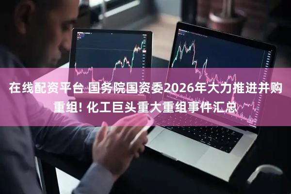 在线配资平台 国务院国资委2026年大力推进并购重组! 化工巨头重大重组事件汇总