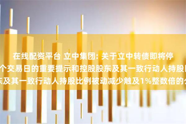 在线配资平台 立中集团: 关于立中转债即将停止交易暨赎回前最后一个交易日的重要提示和控股股东及其一致行动人持股比例被动减少触及1%整数倍的公告