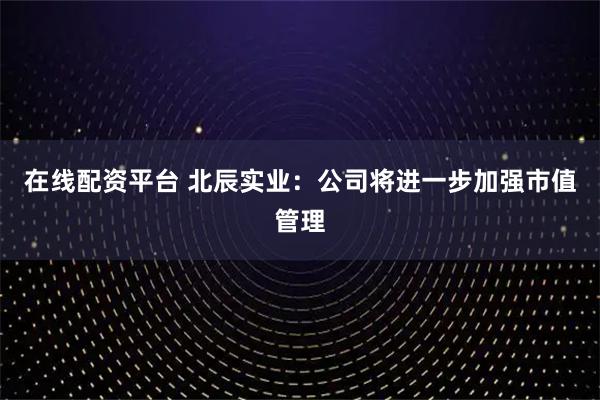 在线配资平台 北辰实业：公司将进一步加强市值管理