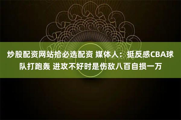 炒股配资网站拾必选配资 媒体人：挺反感CBA球队打跑轰 进攻不好时是伤敌八百自损一万
