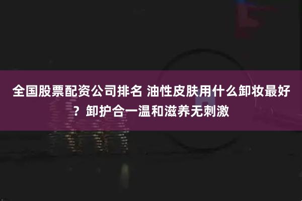全国股票配资公司排名 油性皮肤用什么卸妆最好？卸护合一温和滋养无刺激
