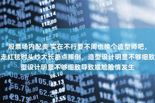 股票场内配资 实在不行要不周也换个造型师吧，星光大赏现场周也走红毯时头纱太长差点摔倒，造型设计明显不够细致导致尴尬险情发生