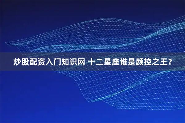 炒股配资入门知识网 十二星座谁是颜控之王？