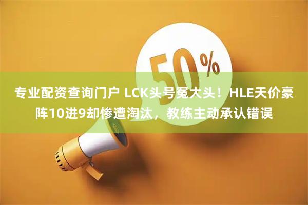专业配资查询门户 LCK头号冤大头！HLE天价豪阵10进9却惨遭淘汰，教练主动承认错误