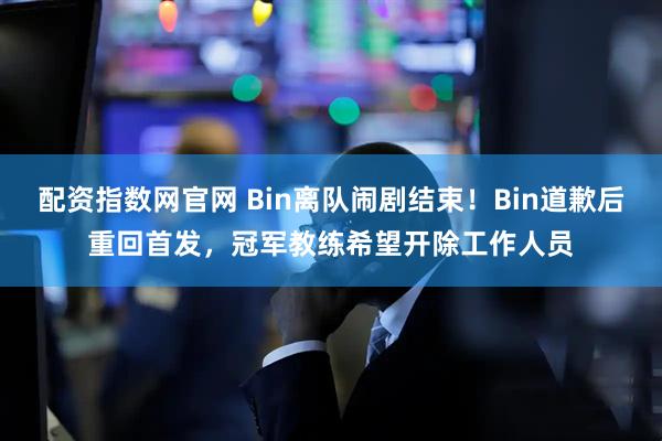 配资指数网官网 Bin离队闹剧结束！Bin道歉后重回首发，冠军教练希望开除工作人员