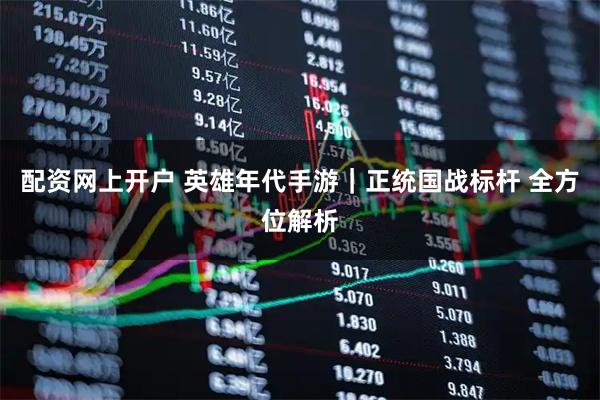 配资网上开户 英雄年代手游｜正统国战标杆 全方位解析