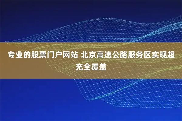 专业的股票门户网站 北京高速公路服务区实现超充全覆盖