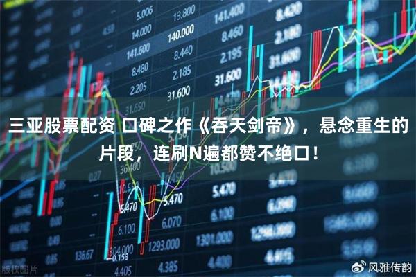 三亚股票配资 口碑之作《吞天剑帝》，悬念重生的片段，连刷N遍都赞不绝口！