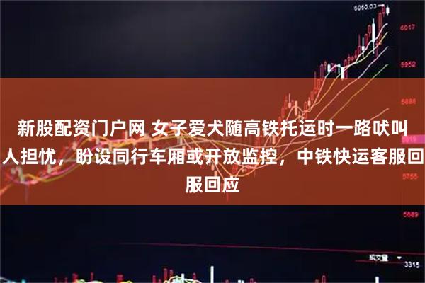 新股配资门户网 女子爱犬随高铁托运时一路吠叫引人担忧，盼设同行车厢或开放监控，中铁快运客服回应