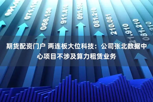 期货配资门户 两连板大位科技：公司张北数据中心项目不涉及算力租赁业务