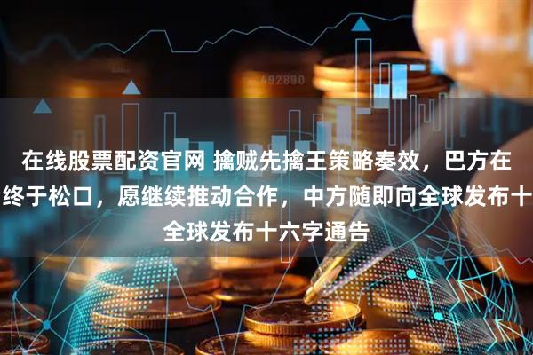 在线股票配资官网 擒贼先擒王策略奏效，巴方在遭重创后终于松口，愿继续推动合作，中方随即向全球发布十六字通告