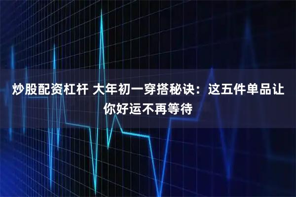 炒股配资杠杆 大年初一穿搭秘诀：这五件单品让你好运不再等待