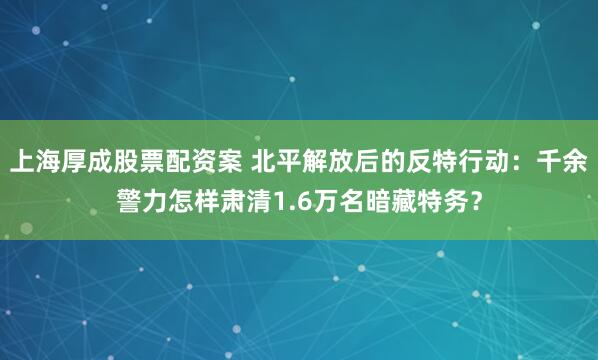 上海厚成股票配资案 北平解放后的反特行动:千余警力怎样肃清1.6万名暗藏特务?