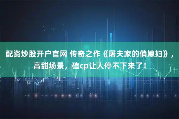 配资炒股开户官网 传奇之作《屠夫家的俏媳妇》,高甜场景,磕cp让人停不下来了!