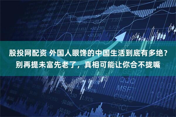 股投网配资 外国人眼馋的中国生活到底有多绝？别再提未富先老了，真相可能让你合不拢嘴
