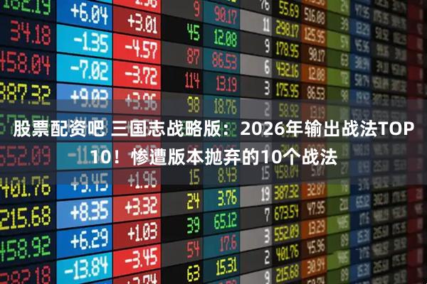 股票配资吧 三国志战略版：2026年输出战法TOP10！惨遭版本抛弃的10个战法