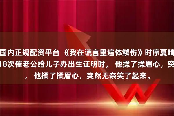 国内正规配资平台 《我在谎言里遍体鳞伤》时序夏晴 　出了月子，我第18次催老公给儿子办出生证明时， 　　他揉了揉眉心，突然无奈笑了起来。