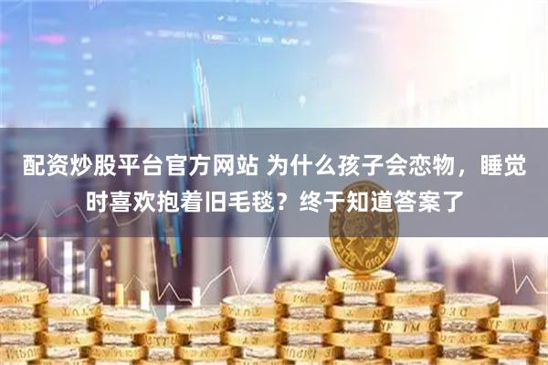 配资炒股平台官方网站 为什么孩子会恋物，睡觉时喜欢抱着旧毛毯？终于知道答案了