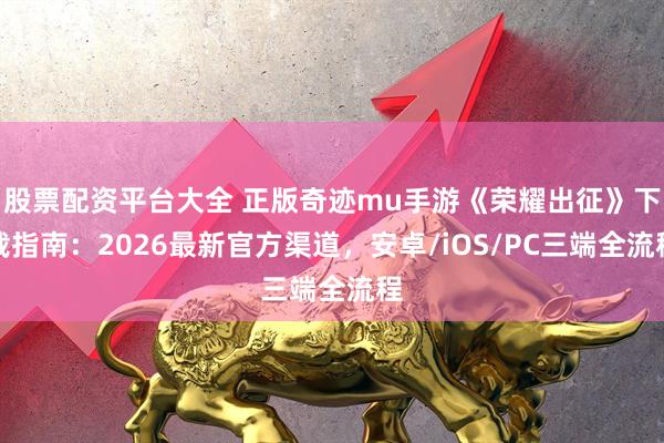 股票配资平台大全 正版奇迹mu手游《荣耀出征》下载指南：2026最新官方渠道，安卓/iOS/PC三端全流程