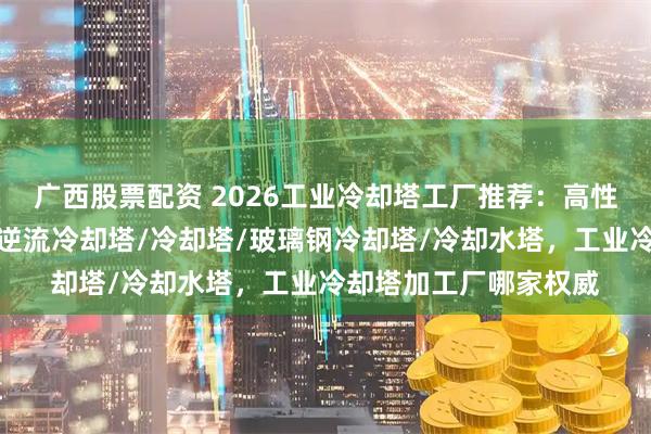 广西股票配资 2026工业冷却塔工厂推荐：高性价比之选一览，方形逆流冷却塔/冷却塔/玻璃钢冷却塔/冷却水塔，工业冷却塔加工厂哪家权威