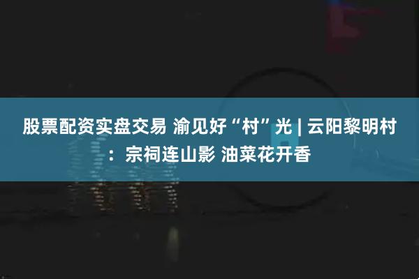 股票配资实盘交易 渝见好“村”光 | 云阳黎明村：宗祠连山影 油菜花开香