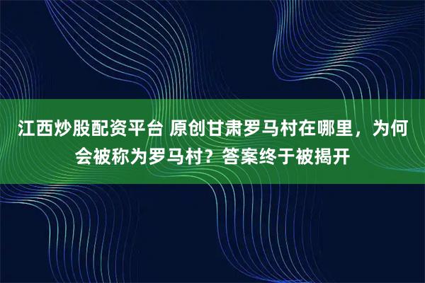 江西炒股配资平台 原创甘肃罗马村在哪里，为何会被称为罗马村？答案终于被揭开
