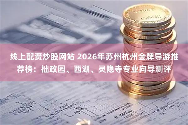 线上配资炒股网站 2026年苏州杭州金牌导游推荐榜:拙政园、西湖、灵隐寺专业向导测评
