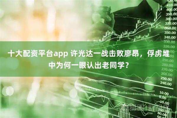 十大配资平台app 许光达一战击败廖昂，俘虏堆中为何一眼认出老同学？