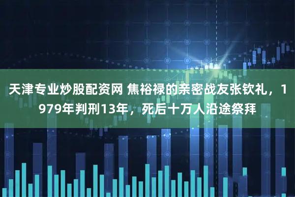 天津专业炒股配资网 焦裕禄的亲密战友张钦礼，1979年判刑13年，死后十万人沿途祭拜