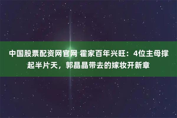 中国股票配资网官网 霍家百年兴旺：4位主母撑起半片天，郭晶晶带去的嫁妆开新章
