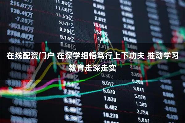 在线配资门户 在深学细悟笃行上下功夫 推动学习教育走深走实