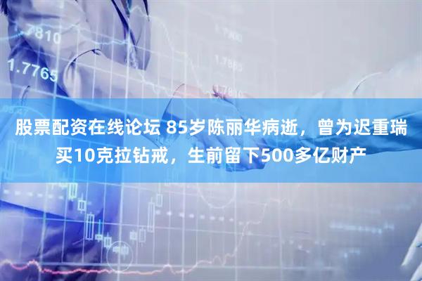 股票配资在线论坛 85岁陈丽华病逝，曾为迟重瑞买10克拉钻戒，生前留下500多亿财产