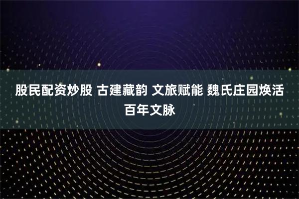 股民配资炒股 古建藏韵 文旅赋能 魏氏庄园焕活百年文脉