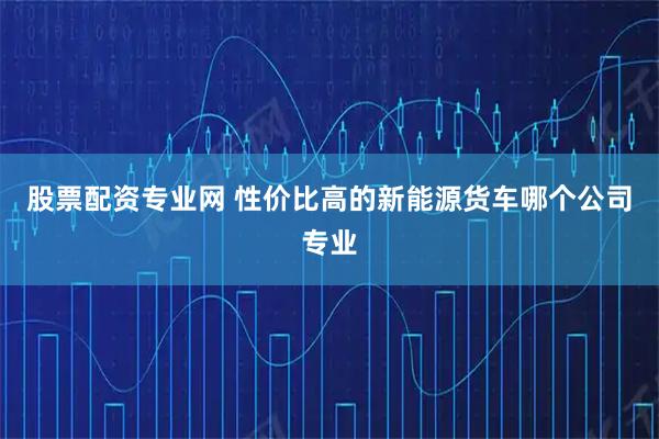 股票配资专业网 性价比高的新能源货车哪个公司专业