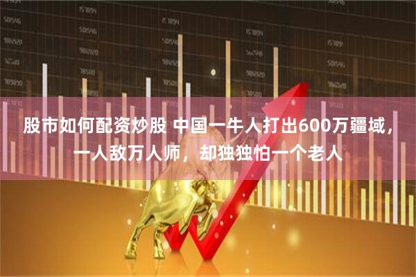 股市如何配资炒股 中国一牛人打出600万疆域，一人敌万人师，却独独怕一个老人