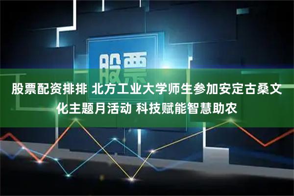 股票配资排排 北方工业大学师生参加安定古桑文化主题月活动 科技赋能智慧助农